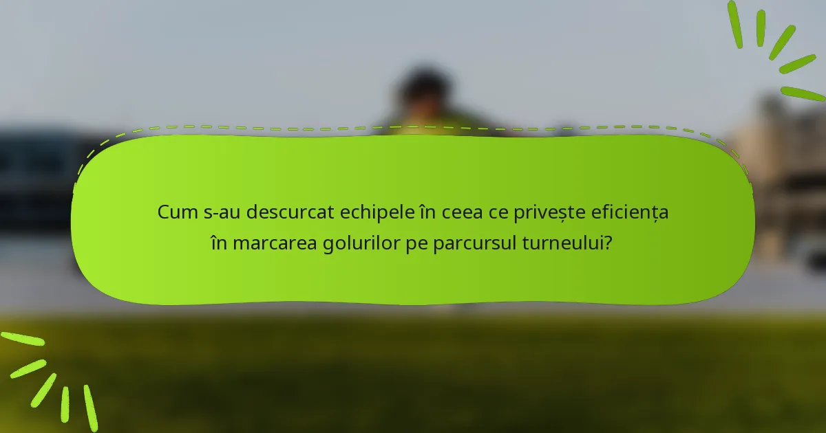 Cum s-au descurcat echipele în ceea ce privește eficiența în marcarea golurilor pe parcursul turneului?